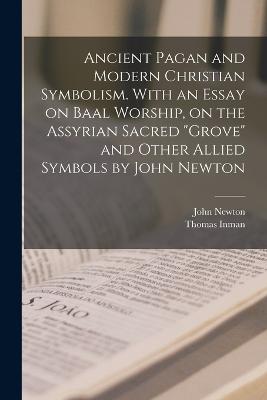 Ancient Pagan and Modern Christian Symbolism. With an Essay on Baal Worship, on the Assyrian Sacred grove and Other Allied Symbols by John Newton