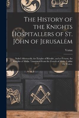 The History of the Knights Hospitallers of St. John of Jerusalem; Styled Afterwards, the Knights of Rhodes, and at Present, the Knights of Malta. Translated From the French of Mons. L'abbe De Vertot.