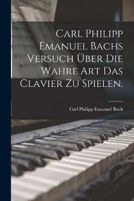 Carl Philipp Emanuel Bachs Versuch ueber die Wahre Art das Clavier zu Spielen.