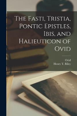 The Fasti, Tristia, Pontic Epistles, Ibis, and Halieuticon of Ovid