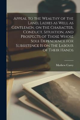 Appeal to the Wealthy of the Land, Ladies as Well as Gentlemen, on the Character, Conduct, Situation, and Prospects of Those Whose Sole Dependence for Subsistence is on the Labour of Their Hands