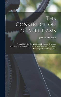 The Construction of Mill Dams; Comprising Also the Building of Race and Reservoir Embankments and Head Gates, the Measurement of Streams, Gauging of Water Supply, &c