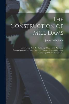 Construction of Mill Dams; Comprising Also the Building of Race and Reservoir Embankments and Head Gates, the Measurement of Streams, Gauging of Water Supply, &c