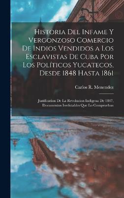 Historia del infame y vergonzoso comercio de Indios vendidos a los esclavistas de Cuba por los politicos Yucatecos, desde 1848 hasta 1861; justification de la revolucion indigena de 1847, documentos irrefutables que lo comprueban