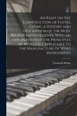 An Essay on the Construction of Flutes, Giving a History and Description of the Most Recent Improvements, With an Explanation of the Principles of Acoustics Applicable to the Manufacture of Wind Instruments