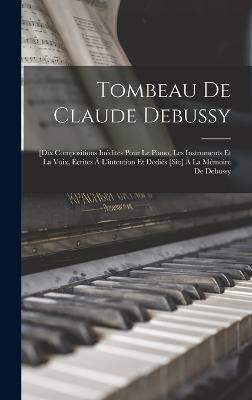 Tombeau De Claude Debussy; [dix Compositions Inedites Pour Le Piano, Les Instruments Et La Voix, Ecrites A L'intention Et Dedies [sic] A La Memoire De Debussy