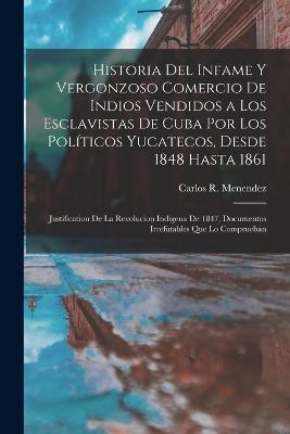 Historia del infame y vergonzoso comercio de Indios vendidos a los esclavistas de Cuba por los politicos Yucatecos, desde 1848 hasta 1861; justification de la revolucion indigena de 1847, documentos irrefutables que lo comprueban