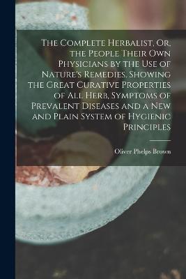 Complete Herbalist, Or, the People Their Own Physicians by the Use of Nature's Remedies. Showing the Great Curative Properties of All Herb, Symptoms of Prevalent Diseases and a New and Plain System of Hygienic Principles