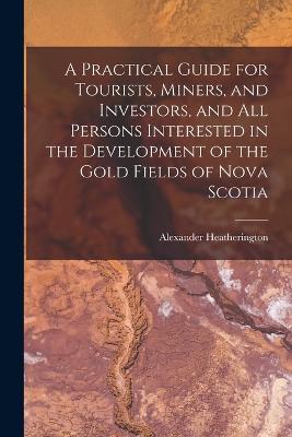 A Practical Guide for Tourists, Miners, and Investors, and All Persons Interested in the Development of the Gold Fields of Nova Scotia