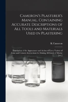 Cameron's Plasterer's Manual. Containing Accurate Descriptions of All Tools and Materials Used in Plastering; Description of the Appearance and Action of Every Variety of Lime and Cement; Instructions for Making All Kinds of Mortar ... [etc.]