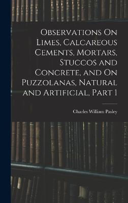 Observations On Limes, Calcareous Cements, Mortars, Stuccos and Concrete, and On Puzzolanas, Natural and Artificial, Part 1