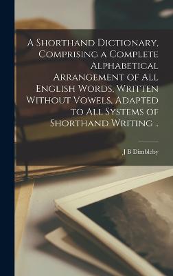 Shorthand Dictionary, Comprising a Complete Alphabetical Arrangement of all English Words, Written Without Vowels, Adapted to all Systems of Shorthand Writing ..