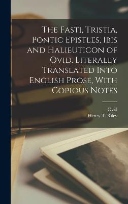 The Fasti, Tristia, Pontic Epistles, Ibis and Halieuticon of Ovid. Literally Translated Into English Prose, With Copious Notes