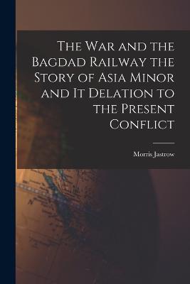 War and the Bagdad Railway the Story of Asia Minor and it Delation to the Present Conflict