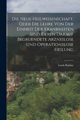 Die Neue Heilwissenschaft, Oder Die Lehre Von Der Einheit Der Krankheiten Und Deren Darauf Begruendete Arzneilose Und Operationslose Heilung