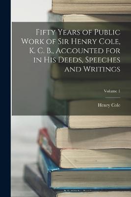 Fifty Years of Public Work of Sir Henry Cole, K. C. B., Accounted for in His Deeds, Speeches and Writings; Volume 1