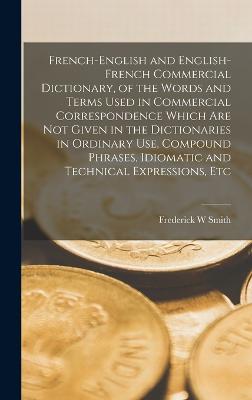 French-English and English-French Commercial Dictionary, of the Words and Terms Used in Commercial Correspondence Which are not Given in the Dictionaries in Ordinary use, Compound Phrases, Idiomatic and Technical Expressions, Etc