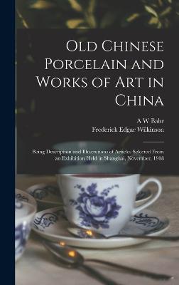 Old Chinese Porcelain and Works of art in China; Being Description and Illustrations of Articles Selected From an Exhibition Held in Shanghai, November, 1908