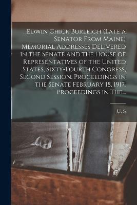 ...Edwin Chick Burleigh (late a Senator From Maine) Memorial Addresses Delivered in the Senate and the House of Representatives of the United States, Sixty-fourth Congress, Second Session. Proceedings in the Senate February 18, 1917. Proceedings in The...