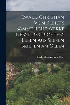 Ewald Christian von Kleist's Saemmtliche Werke Nebst des Dichters Leben aus Seinen Briefen an Gleim