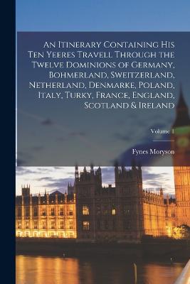 Itinerary Containing His Ten Yeeres Travell Through the Twelve Dominions of Germany, Bohmerland, Sweitzerland, Netherland, Denmarke, Poland, Italy, Turky, France, England, Scotland & Ireland; Volume 1