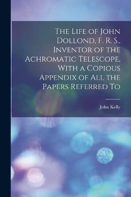 Life of John Dollond, F. R. S., Inventor of the Achromatic Telescope, With a Copious Appendix of all the Papers Referred To