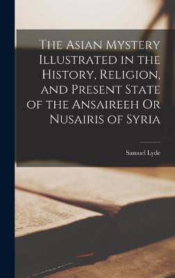 The Asian Mystery Illustrated in the History, Religion, and Present State of the Ansaireeh Or Nusairis of Syria