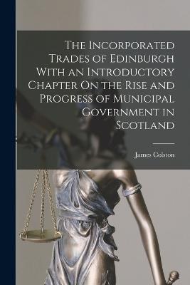 Incorporated Trades of Edinburgh With an Introductory Chapter On the Rise and Progress of Municipal Government in Scotland