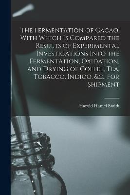 The Fermentation of Cacao, With Which is Compared the Results of Experimental Investigations Into the Fermentation, Oxidation, and Drying of Coffee, tea, Tobacco, Indigo, &c., for Shipment