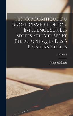 Histoire Critique Du Gnosticisme Et De Son Influence Sur Les Sectes Religieuses Et Philosophiques Des 6 Premiers Siecles; Volume 3