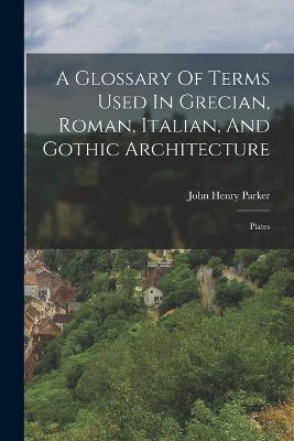 Glossary Of Terms Used In Grecian, Roman, Italian, And Gothic Architecture