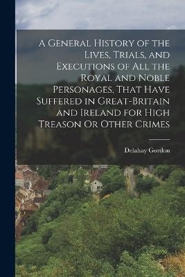 A General History of the Lives, Trials, and Executions of All the Royal and Noble Personages, That Have Suffered in Great-Britain and Ireland for High Treason Or Other Crimes