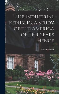 The Industrial Republic, a Study of the America of ten Years Hence