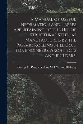 Manual of Useful Information and Tables Appertaining to the use of Structural Steel, as Manufactured by the Passaic Rolling Mill Co. ... For Engineers, Architects and Builders.