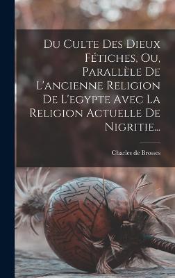 Du Culte Des Dieux Fetiches, Ou, Parallele De L'ancienne Religion De L'egypte Avec La Religion Actuelle De Nigritie...