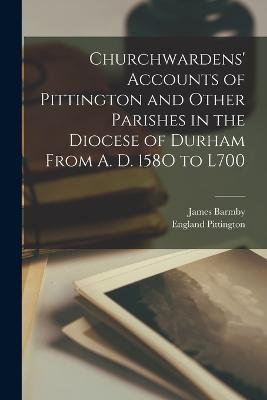 Churchwardens' Accounts of Pittington and Other Parishes in the Diocese of Durham From A. D. 158O to L700