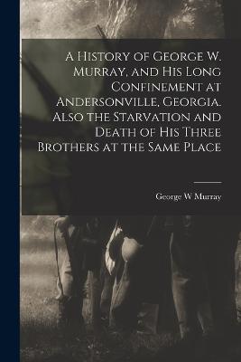 A History of George W. Murray, and his Long Confinement at Andersonville, Georgia. Also the Starvation and Death of his Three Brothers at the Same Place