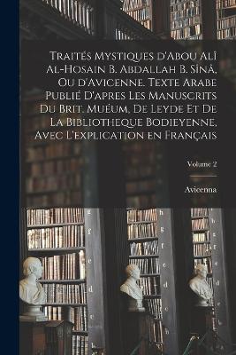 Traites mystiques d'Abou Ali al-Hosain b. Abdallah b. Sina, ou d'Avicenne. Texte arabe publie d'apres les manuscrits du Brit. Mueum, de Leyde et de la Bibliotheque bodieyenne, avec l'explication en francais; Volume 2