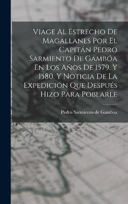 Viage Al Estrecho De Magallanes Por El Capitan Pedro Sarmiento De Gamboa En Los Anos De 1579. Y 1580. Y Noticia De La Expedicion Que Despues Hizo Para Poblarle