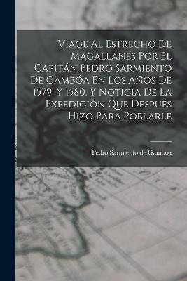 Viage Al Estrecho De Magallanes Por El Capitan Pedro Sarmiento De Gamboa En Los Anos De 1579. Y 1580. Y Noticia De La Expedicion Que Despues Hizo Para Poblarle