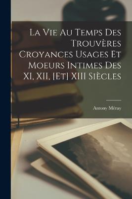 La Vie au Temps des Trouveres Croyances Usages et Moeurs Intimes des XI, XII, [et] XIII Siecles