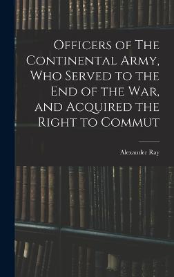 Officers of The Continental Army, who Served to the end of the war, and Acquired the Right to Commut