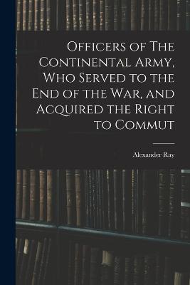 Officers of The Continental Army, who Served to the end of the war, and Acquired the Right to Commut