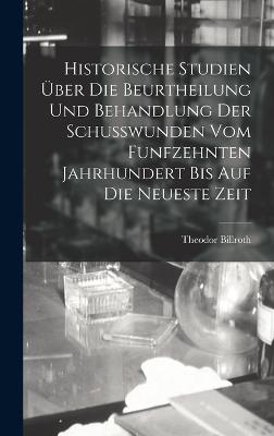 Historische Studien UEber Die Beurtheilung Und Behandlung Der Schusswunden Vom Funfzehnten Jahrhundert Bis Auf Die Neueste Zeit