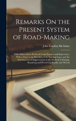 Remarks On the Present System of Road-Making; With Observations Deduced From Practice and Experience, With a View to the Revision of the Existing Laws, and the Introduction of Improvement in the Method of Making, Repairing and Preserving Roads, and Defend