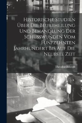 Historische Studien UEber Die Beurtheilung Und Behandlung Der Schusswunden Vom Funfzehnten Jahrhundert Bis Auf Die Neueste Zeit