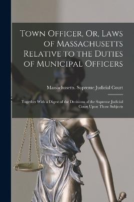 Town Officer, Or, Laws of Massachusetts Relative to the Duties of Municipal Officers