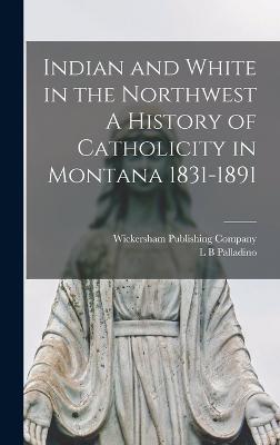 Indian and White in the Northwest A History of Catholicity in Montana 1831-1891