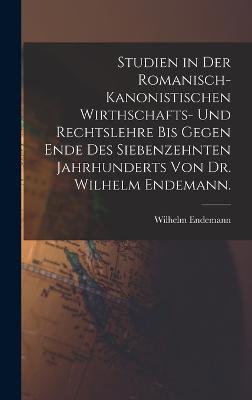 Studien in der romanisch-kanonistischen Wirthschafts- und Rechtslehre bis gegen Ende des siebenzehnten Jahrhunderts von Dr. Wilhelm Endemann.