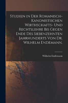 Studien in der romanisch-kanonistischen Wirthschafts- und Rechtslehre bis gegen Ende des siebenzehnten Jahrhunderts von Dr. Wilhelm Endemann.